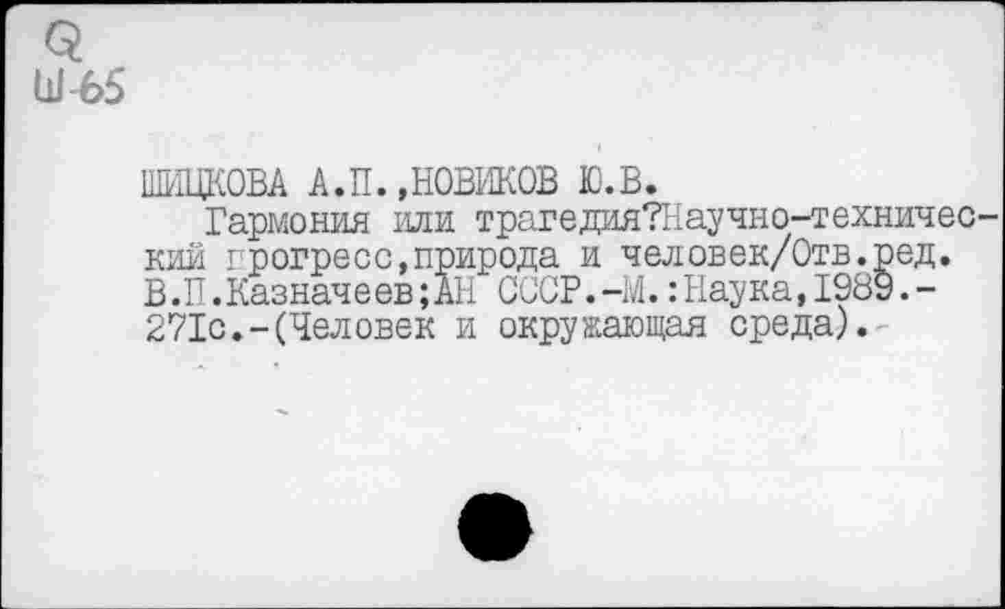 ﻿Ш'65
ШИПКОВА А.П.,НОВИКОВ Ю.В.
Гармония или трагедияТНаучно-техничес-кий прогресс,природа и человек/Отв.ред. В.П.Казначеев;АН СССР.-М.:Наука, 1989.-271с.-(Человек и окружающая среда).